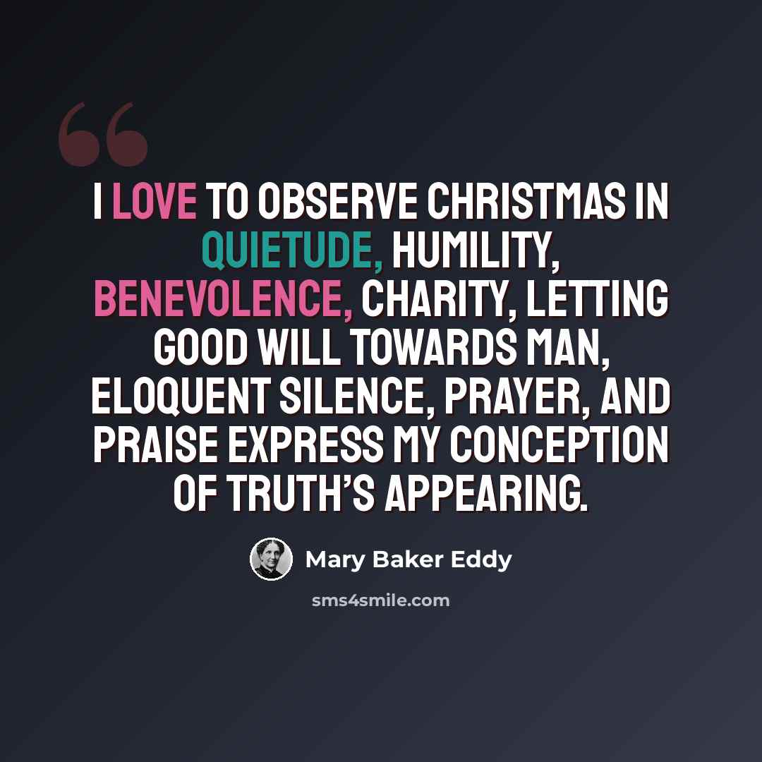 “I love to observe Christmas in quietude, humility, benevolence, charity, letting good will towards man, eloquent silence, prayer, and praise express my conception of Truth’s appearing.” quote by Mary Baker Eddy
