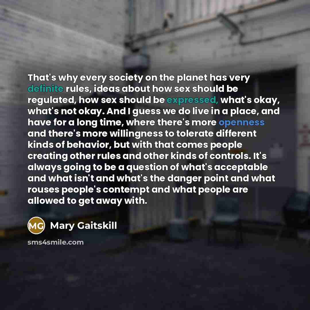 “That's why every society on the planet has very definite rules, ideas about how sex should be regulated, how sex should be expressed, what's okay, what's not okay. And I guess we do live in a place, and have for a long time, where there's more openness and there's more willingness to tolerate…” quote by Mary Gaitskill