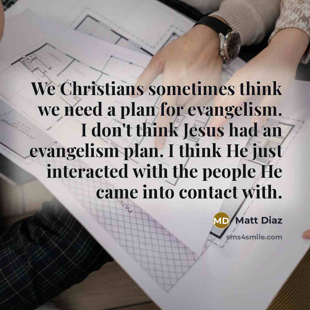 “We Christians sometimes think we need a plan for evangelism. I don't think Jesus had an evangelism plan. I think He just interacted with the people He came into contact with.” quote by Matt Diaz