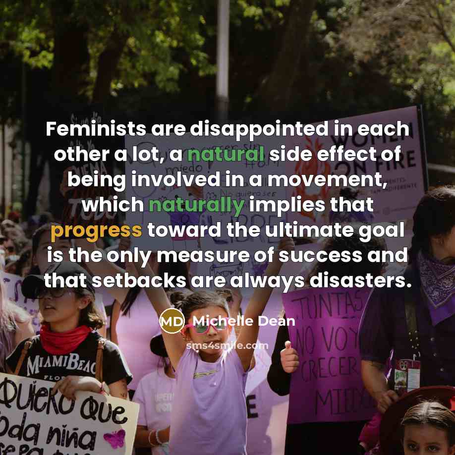 “Feminists are disappointed in each other a lot, a natural side effect of being involved in a movement, which naturally implies that progress toward the ultimate goal is the only measure of success and that setbacks are always disasters.” quote by Michelle Dean