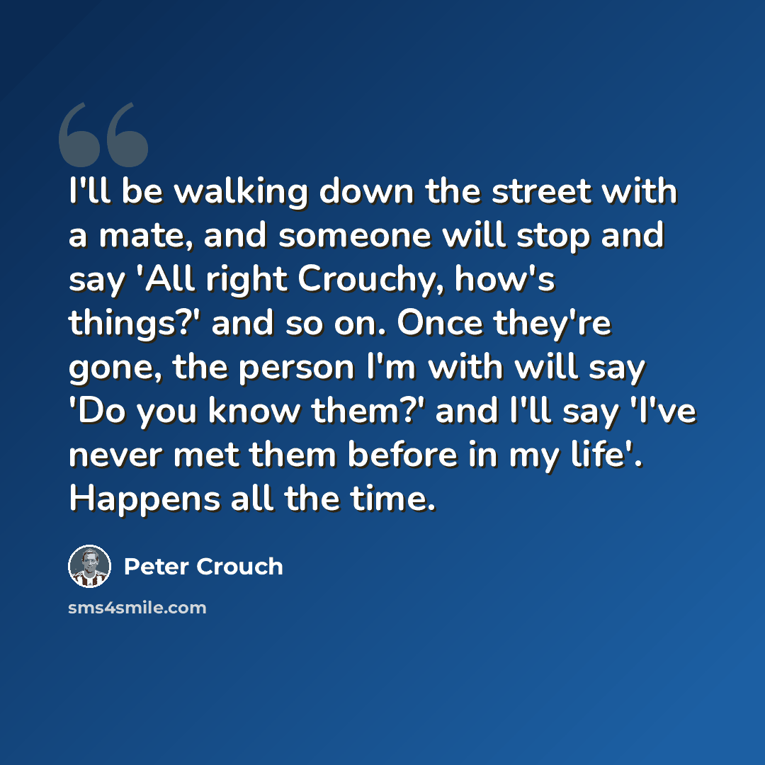 “I'll be walking down the street with a mate, and someone will stop and say 'All right Crouchy, how's things?' and so on. Once they're gone, the person I'm with will say 'Do you know them?' and I'll say 'I've never met them before in my life'. Happens all the time.” quote by Peter Crouch