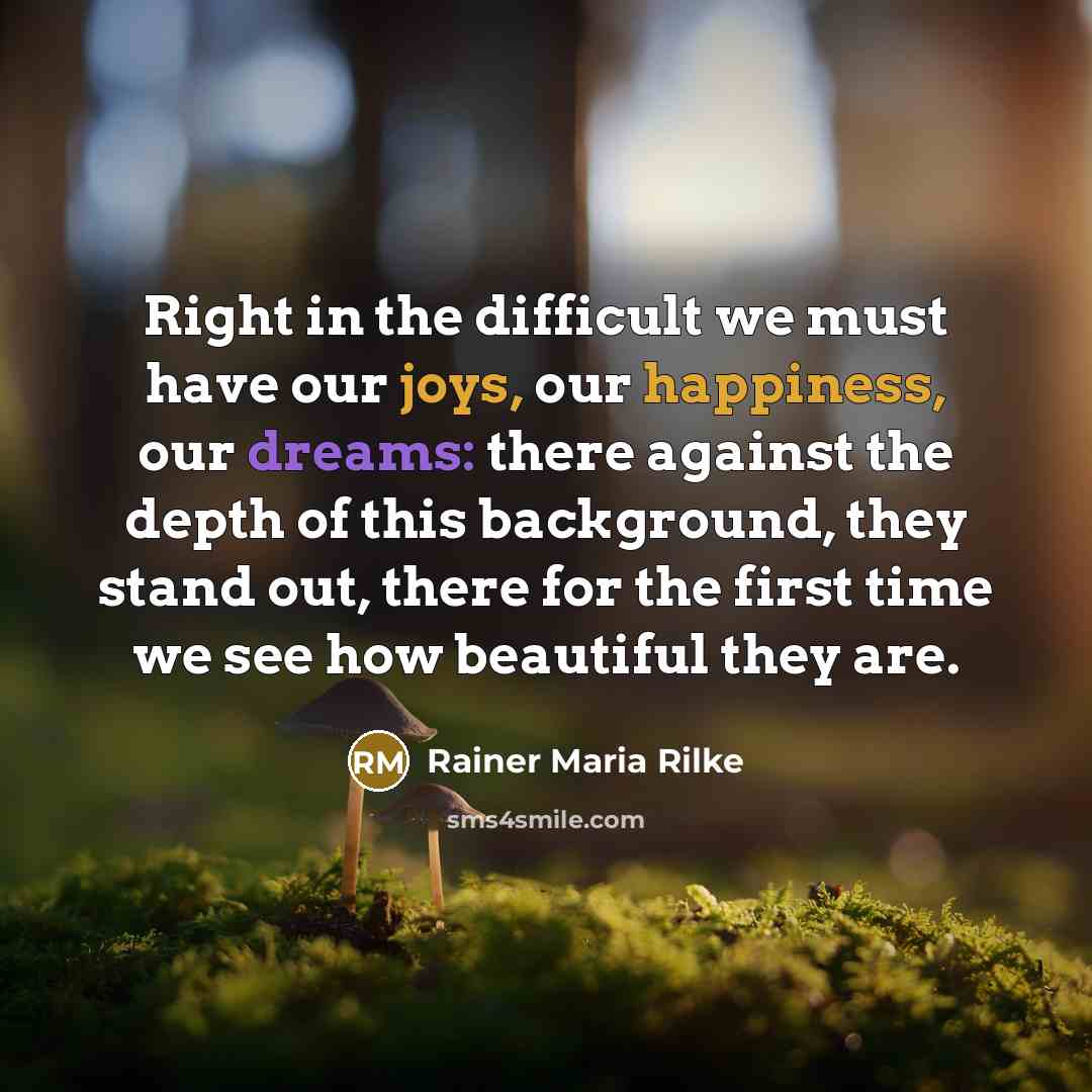 “Right in the difficult we must have our joys, our happiness, our dreams: there against the depth of this background, they stand out, there for the first time we see how beautiful they are.” quote by Rainer Maria Rilke