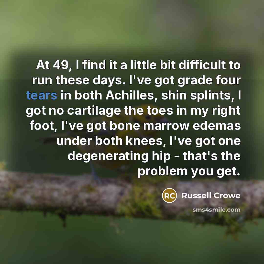 “At 49, I find it a little bit difficult to run these days. I've got grade four tears in both Achilles, shin splints, I got no cartilage the toes in my right foot, I've got bone marrow edemas under both knees, I've got one degenerating hip - that's the problem you get.” quote by Russell Crowe