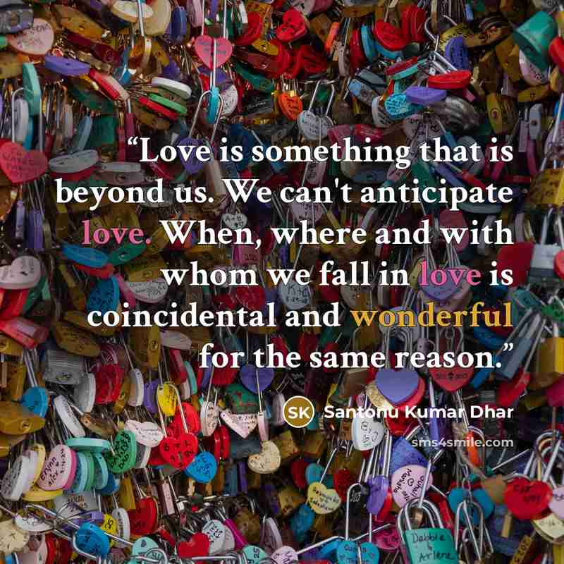 “Love is something that is beyond us. We can't anticipate love. When, where and with whom we fall in love is coincidental and wonderful for the same reason.” quote by Santonu Kumar Dhar