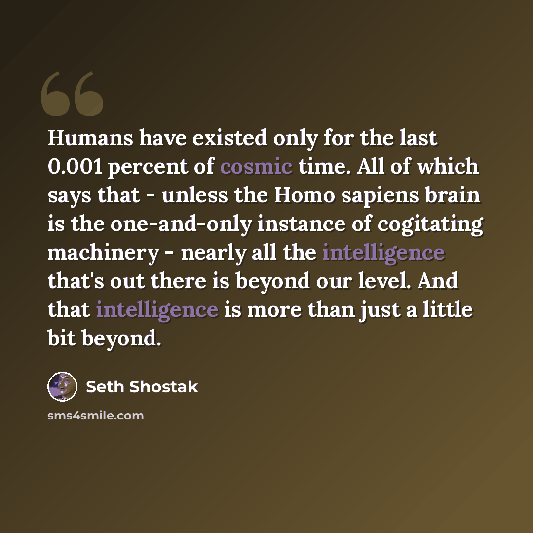 “Humans have existed only for the last 0.001 percent of cosmic time. All of which says that - unless the Homo sapiens brain is the one-and-only instance of cogitating machinery - nearly all the intelligence that's out there is beyond our level. And that intelligence is more than just a little bit…” quote by Seth Shostak