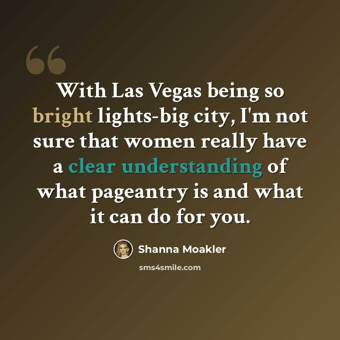 “With Las Vegas being so bright lights-big city, I'm not sure that women really have a clear understanding of what pageantry is and what it can do for you.” quote by Shanna Moakler