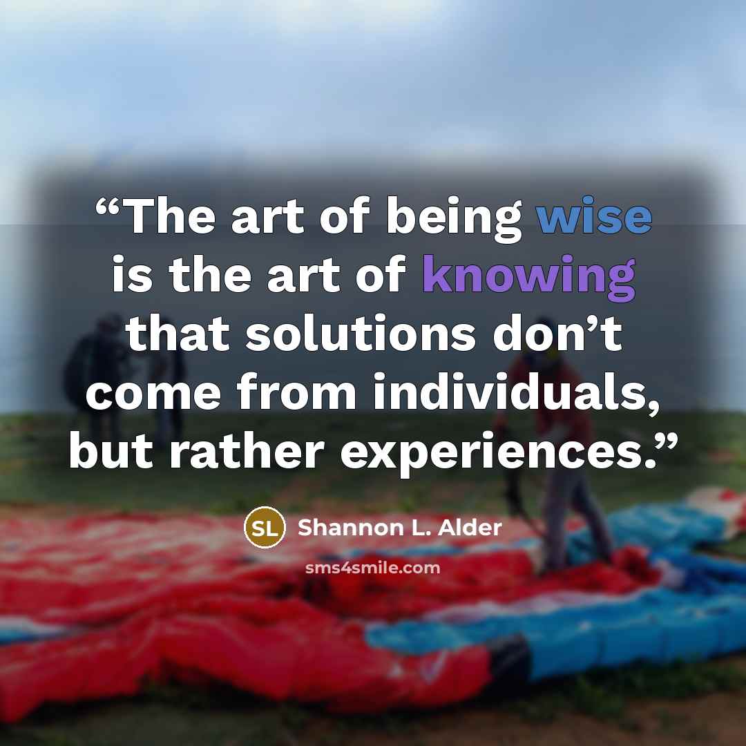 “The art of being wise is the art of knowing that solutions don’t come from individuals, but rather experiences.” quote by Shannon L. Alder