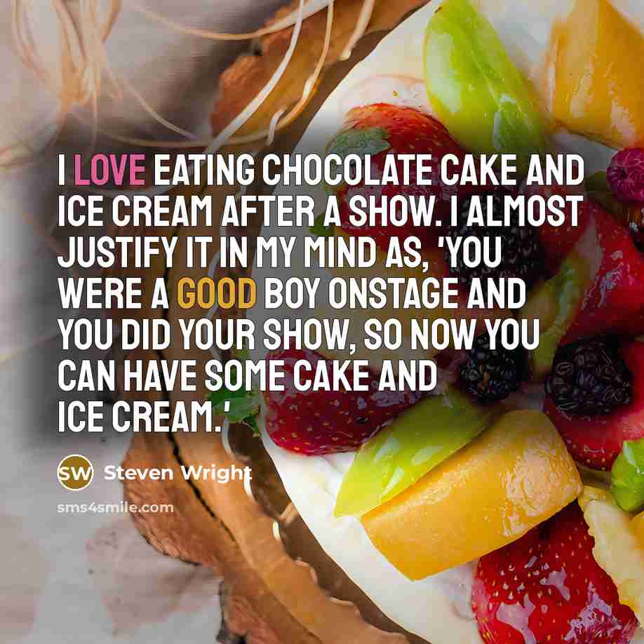 “I love eating chocolate cake and ice cream after a show. I almost justify it in my mind as, 'You were a good boy onstage and you did your show, so now you can have some cake and ice cream.'” quote by Steven Wright