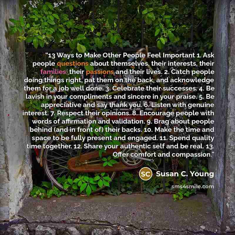 “13 Ways to Make Other People Feel Important 1. Ask people questions about themselves, their interests, their families, their passions and their lives. 2. Catch people doing things right, pat them on the back, and acknowledge them for a job well done. 3. Celebrate their successes. 4. Be lavish in…” quote by Susan C. Young