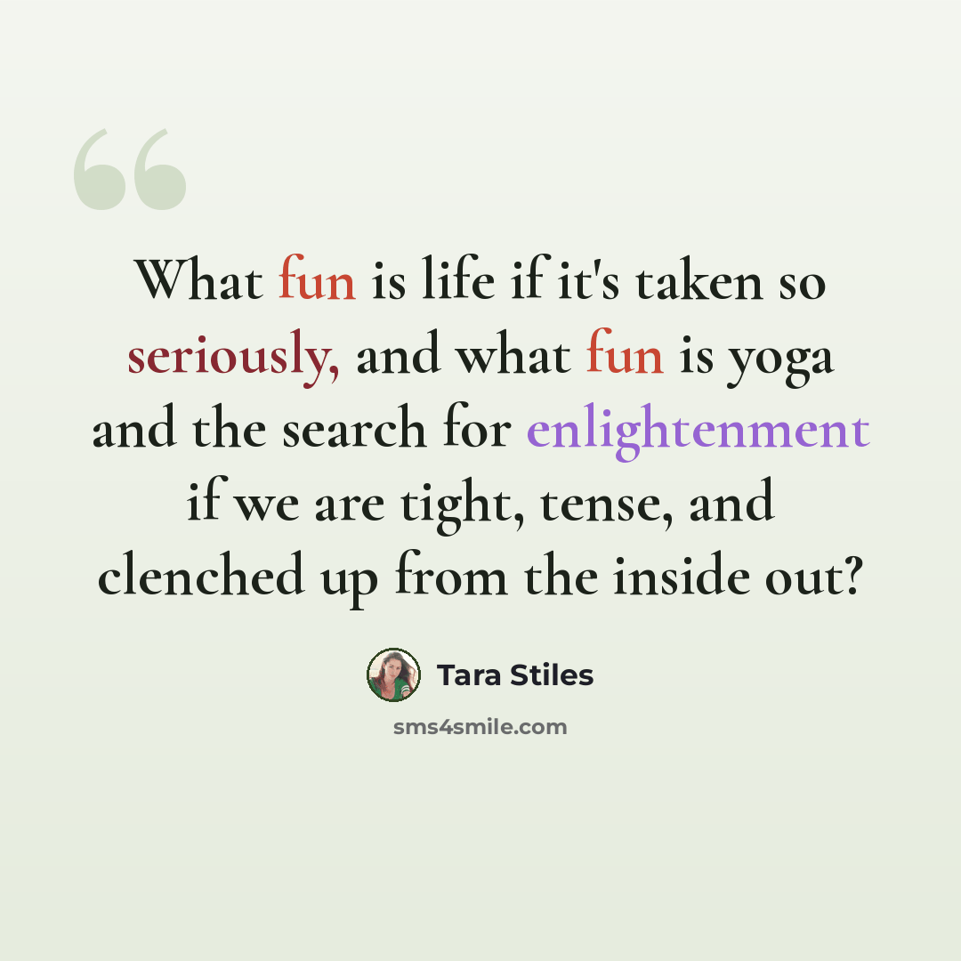 “What fun is life if it's taken so seriously, and what fun is yoga and the search for enlightenment if we are tight, tense, and clenched up from the inside out?” quote by Tara Stiles