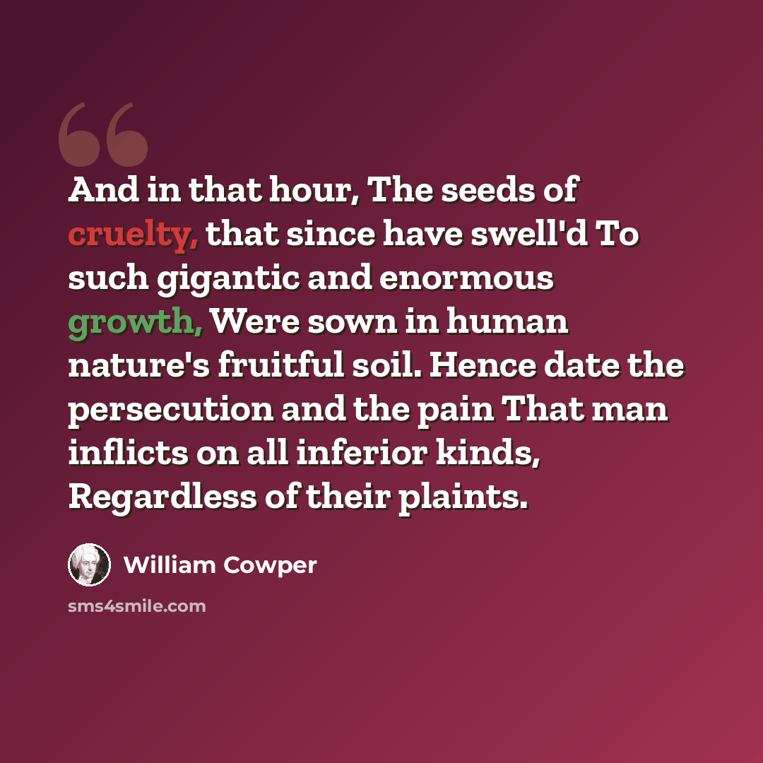 “And in that hour, The seeds of cruelty, that since have swell'd To such gigantic and enormous growth, Were sown in human nature's fruitful soil. Hence date the persecution and the pain That man inflicts on all inferior kinds, Regardless of their plaints.” quote by William Cowper