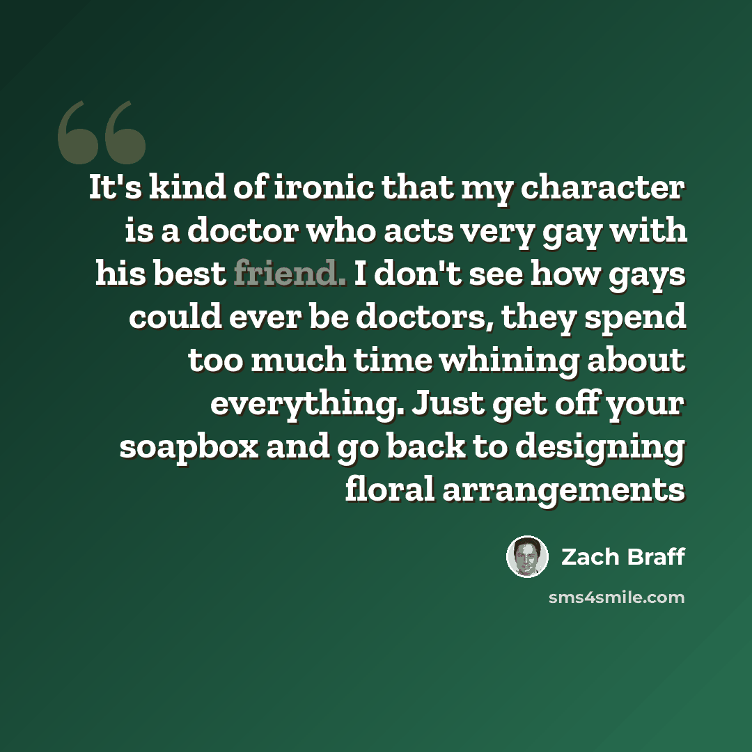 “It's kind of ironic that my character is a doctor who acts very gay with his best friend. I don't see how gays could ever be doctors, they spend too much time whining about everything. Just get off your soapbox and go back to designing floral arrangements” quote by Zach Braff