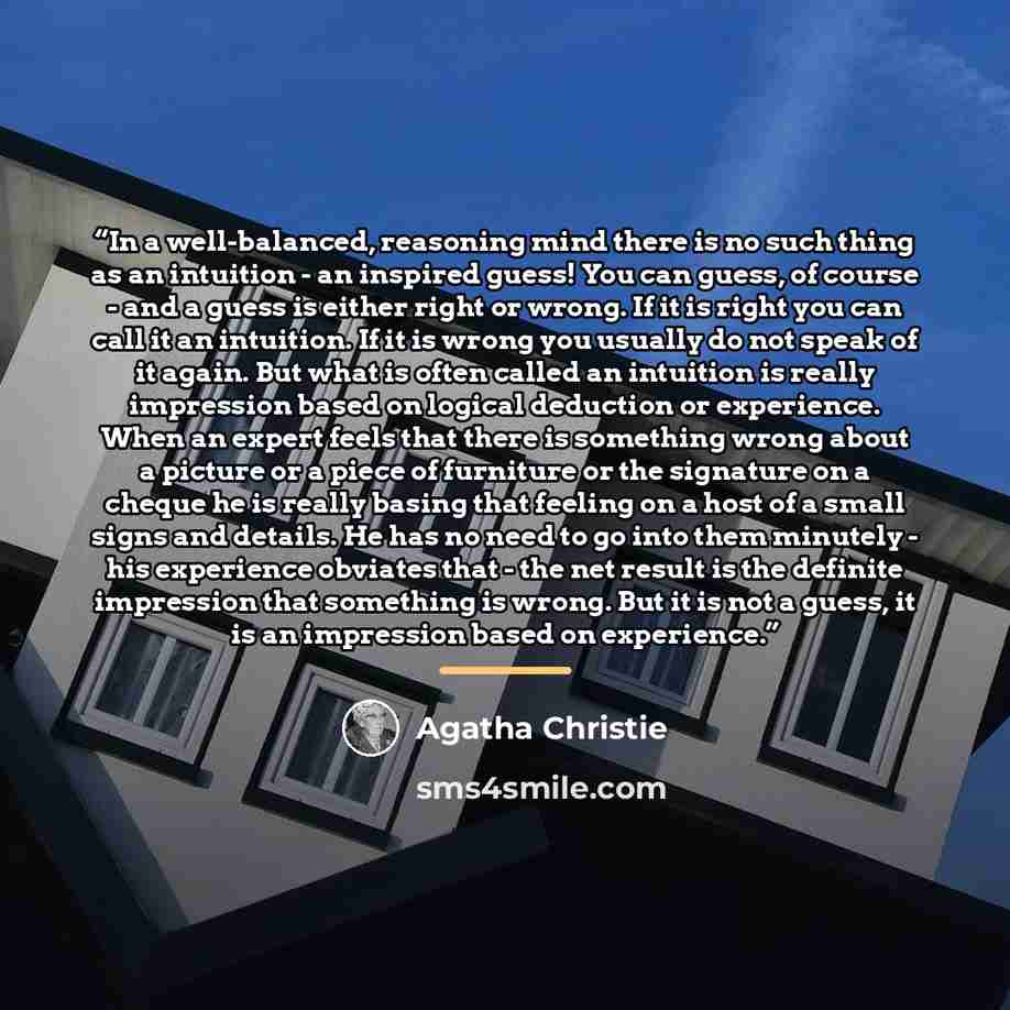 “In a well-balanced, reasoning mind there is no such thing as an intuition - an inspired guess! You can guess, of course - and a guess is either right or wrong. If it is right you can call it an intuition. If it is wrong you usually do not speak of it again. But what is often called an intuition is…” quote by Agatha Christie