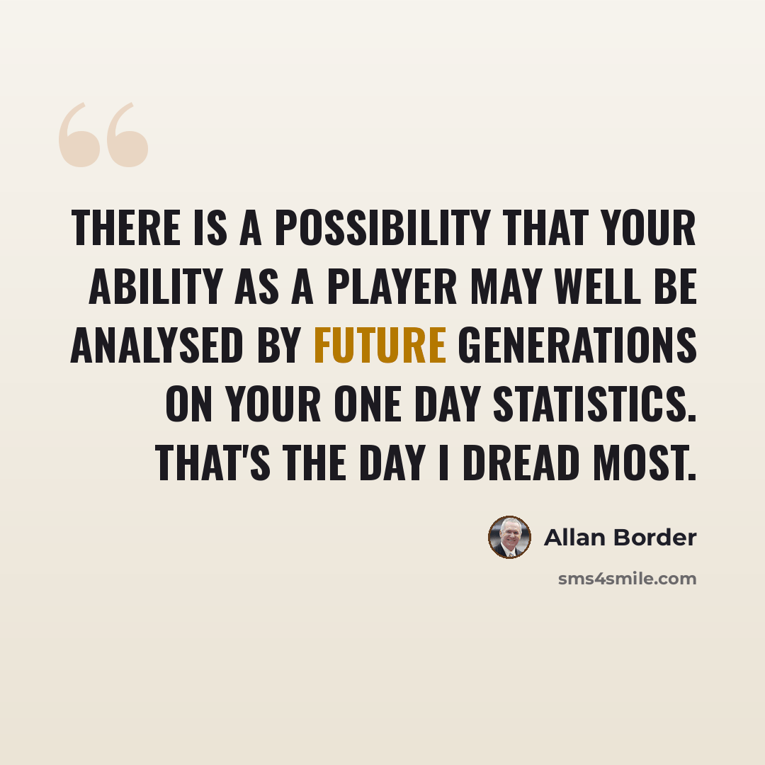 “There is a possibility that your ability as a player may well be analysed by future generations on your one day statistics. That's the day I dread most.” quote by Allan Border
