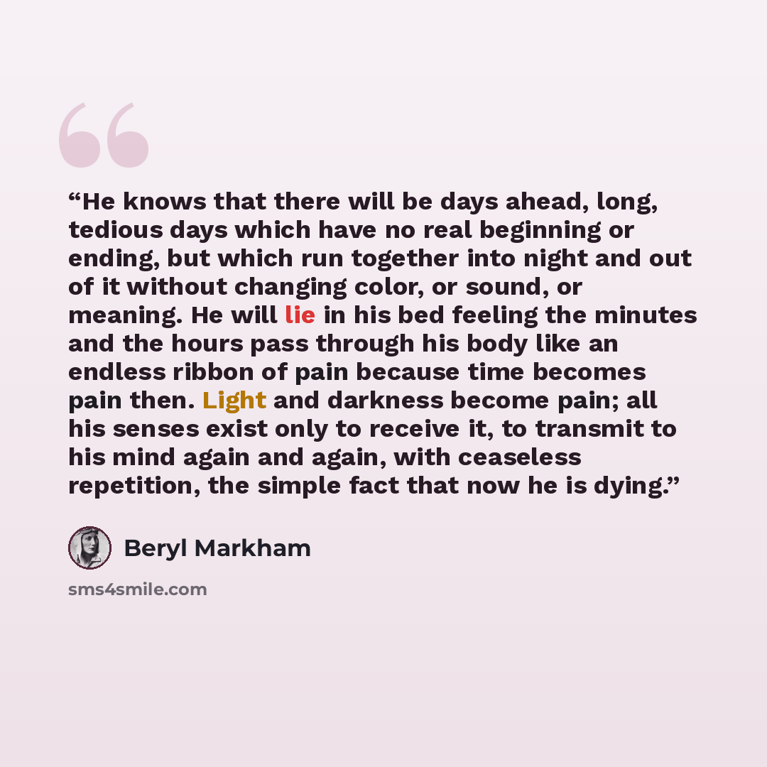 “He knows that there will be days ahead, long, tedious days which have no real beginning or ending, but which run together into night and out of it without changing color, or sound, or meaning. He will lie in his bed feeling the minutes and the hours pass through his body like an endless ribbon of…” quote by Beryl Markham