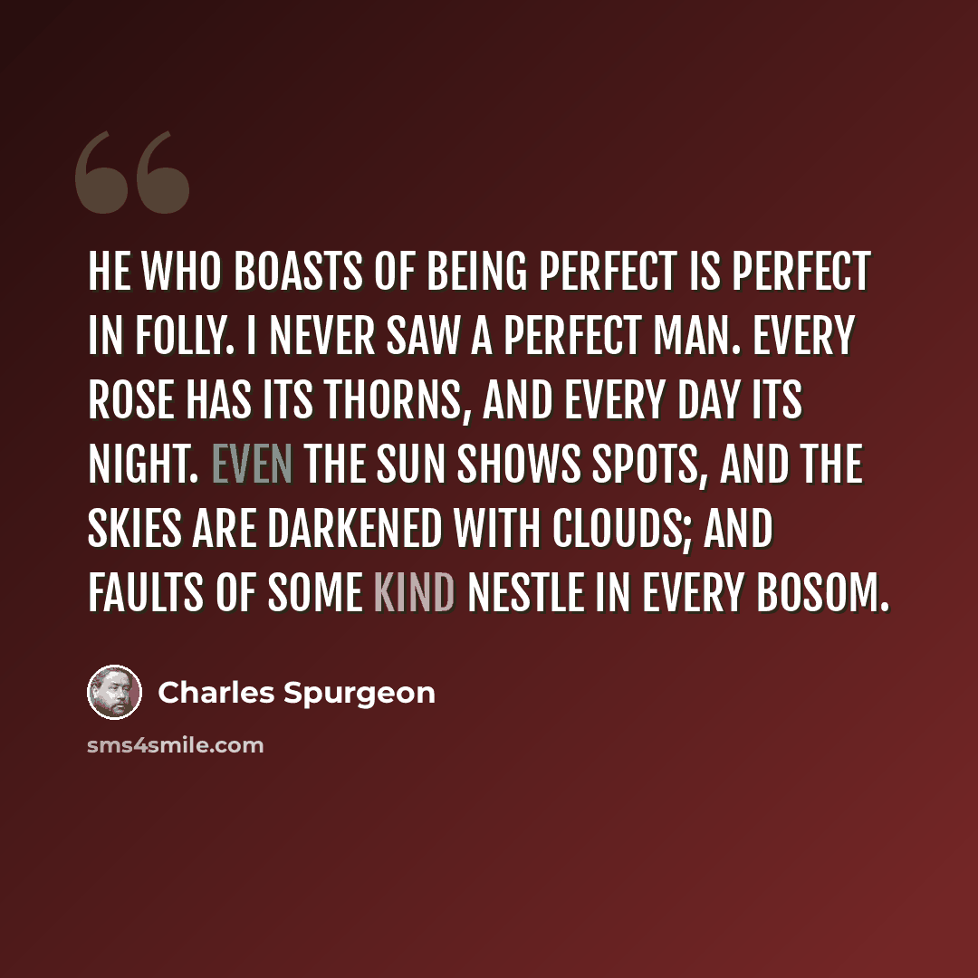 “He who boasts of being perfect is perfect in folly. I never saw a perfect man. Every rose has its thorns, and every day its night. Even the sun shows spots, and the skies are darkened with clouds; and faults of some kind nestle in every bosom.” quote by Charles Spurgeon