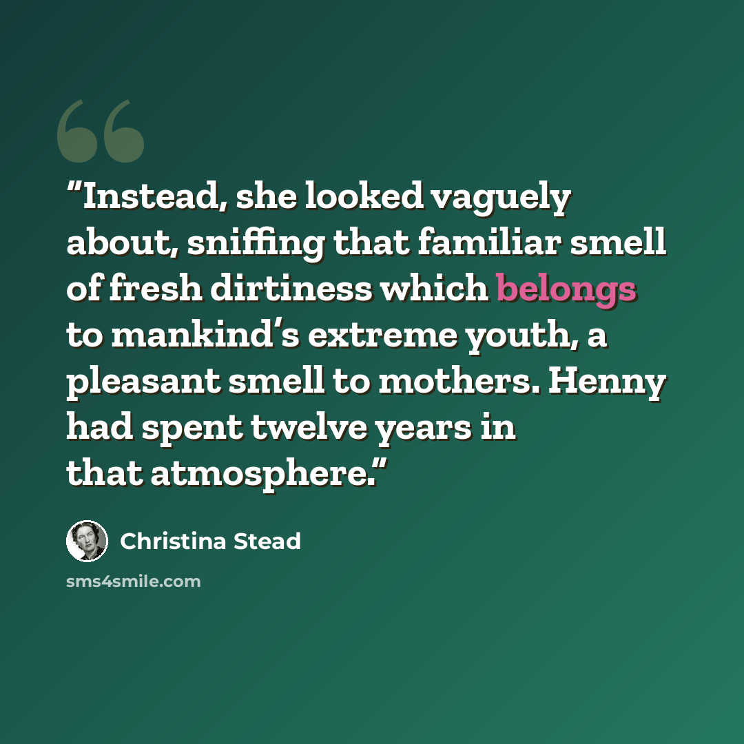 “Instead, she looked vaguely about, sniffing that familiar smell of fresh dirtiness which belongs to mankind’s extreme youth, a pleasant smell to mothers. Henny had spent twelve years in that atmosphere.” quote by Christina Stead