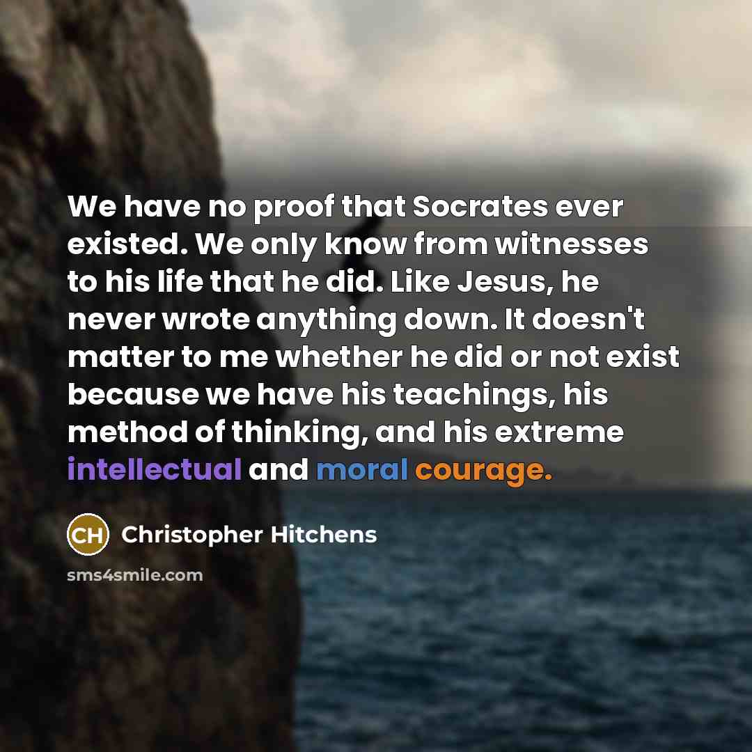 “We have no proof that Socrates ever existed. We only know from witnesses to his life that he did. Like Jesus, he never wrote anything down. It doesn't matter to me whether he did or not exist because we have his teachings, his method of thinking, and his extreme intellectual and moral courage.” quote by Christopher Hitchens