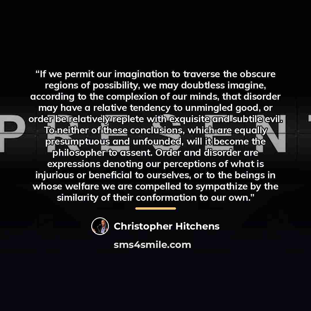 “If we permit our imagination to traverse the obscure regions of possibility, we may doubtless imagine, according to the complexion of our minds, that disorder may have a relative tendency to unmingled good, or order be relatively replete with exquisite and subtile evil. To neither of these…” quote by Christopher Hitchens