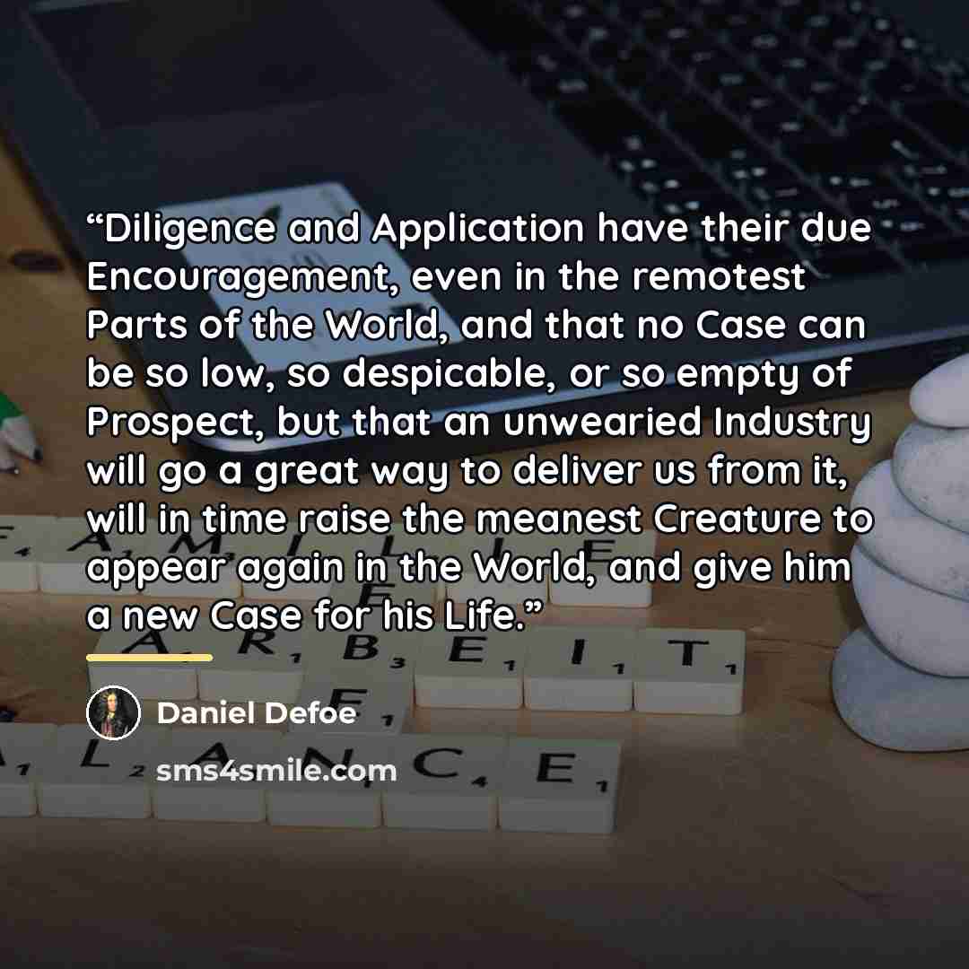 “Diligence and Application have their due Encouragement, even in the remotest Parts of the World, and that no Case can be so low, so despicable, or so empty of Prospect, but that an unwearied Industry will go a great way to deliver us from it, will in time raise the meanest Creature to appear again…” quote by Daniel Defoe