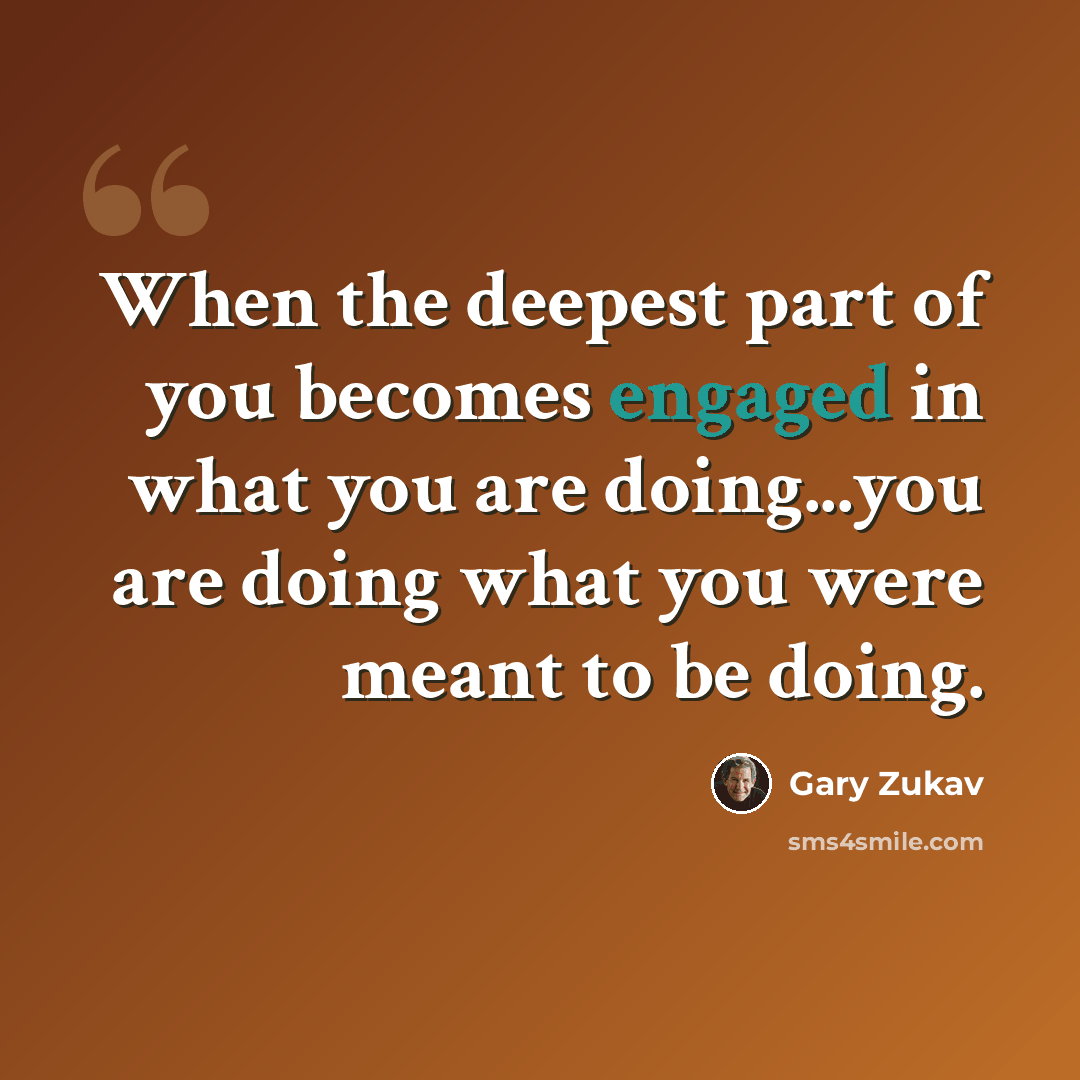 “When the deepest part of you becomes engaged in what you are doing...you are doing what you were meant to be doing.” quote by Gary Zukav