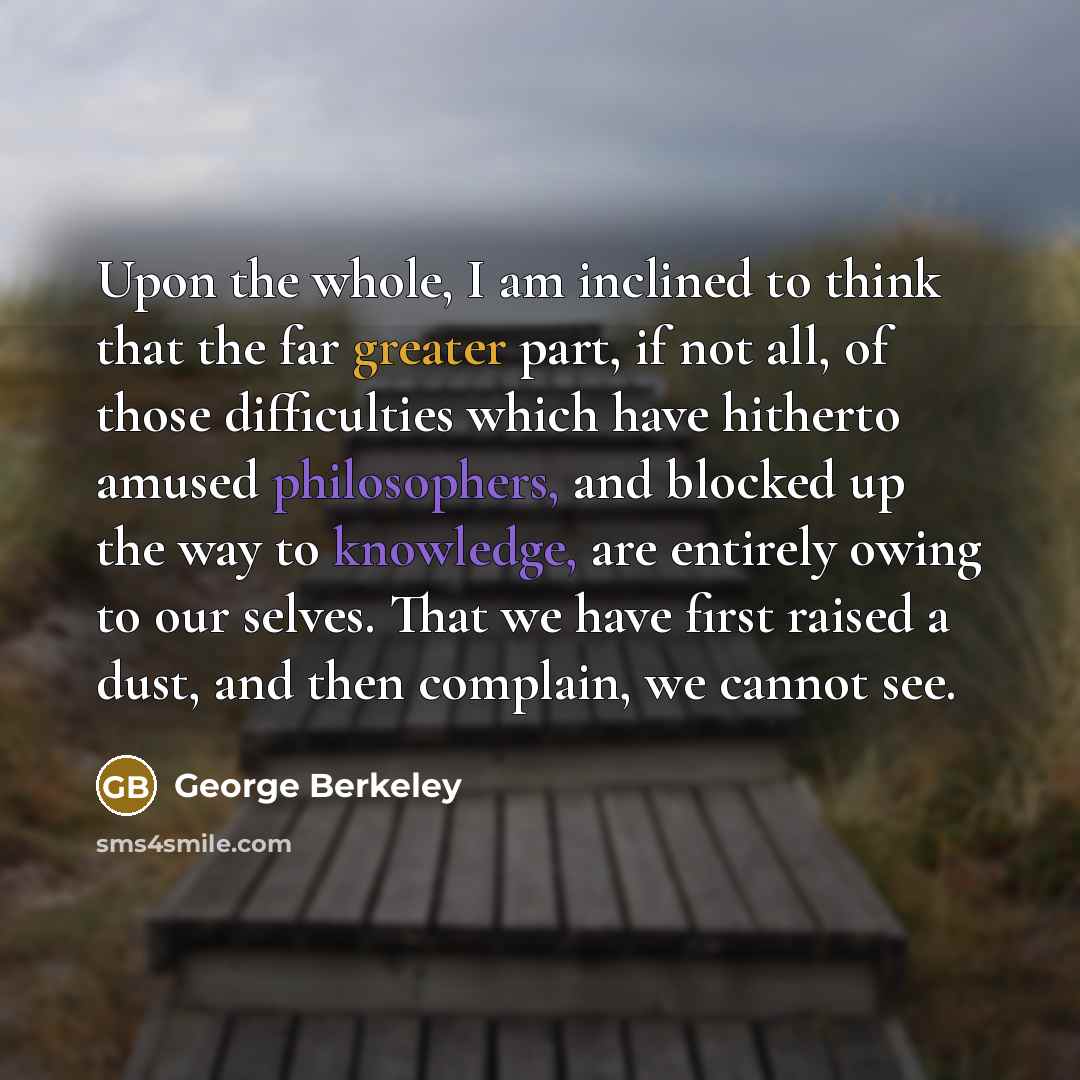 “Upon the whole, I am inclined to think that the far greater part, if not all, of those difficulties which have hitherto amused philosophers, and blocked up the way to knowledge, are entirely owing to our selves. That we have first raised a dust, and then complain, we cannot see.” quote by George Berkeley