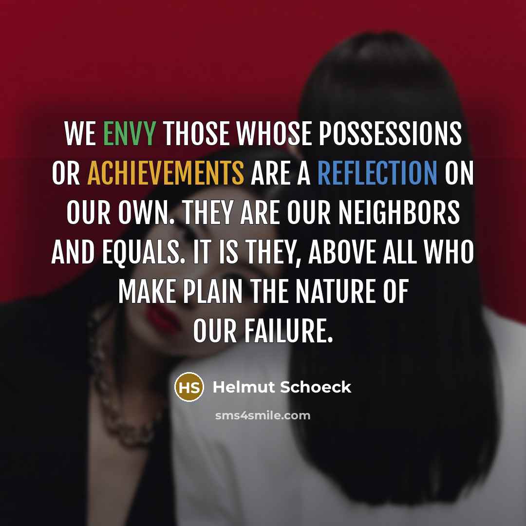 “We envy those whose possessions or achievements are a reflection on our own. They are our neighbors and equals. It is they, above all who make plain the nature of our failure.” quote by Helmut Schoeck