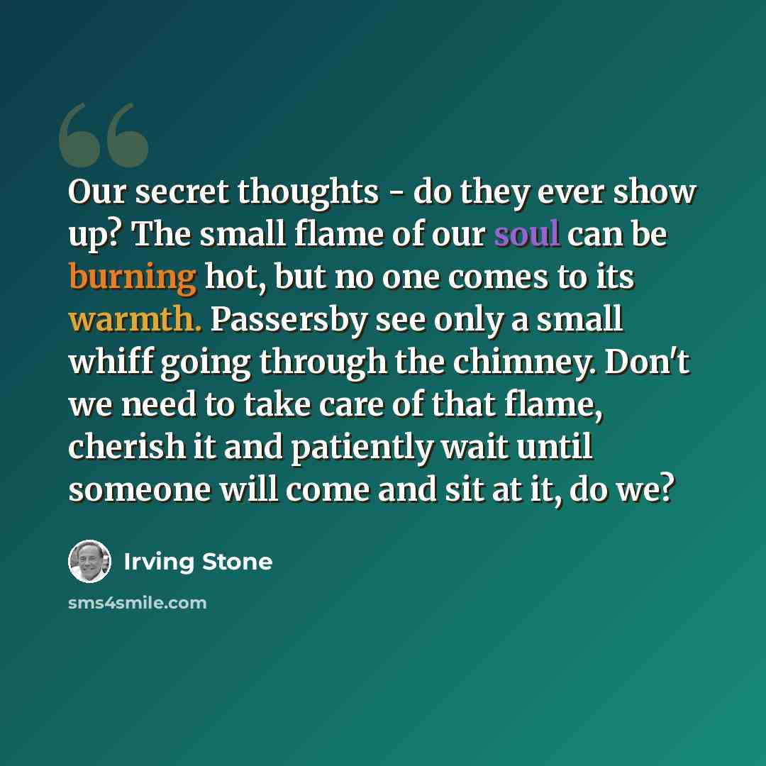 “Our secret thoughts - do they ever show up? The small flame of our soul can be burning hot, but no one comes to its warmth. Passersby see only a small whiff going through the chimney. Don't we need to take care of that flame, cherish it and patiently wait until someone will come and sit at it, do…” quote by Irving Stone