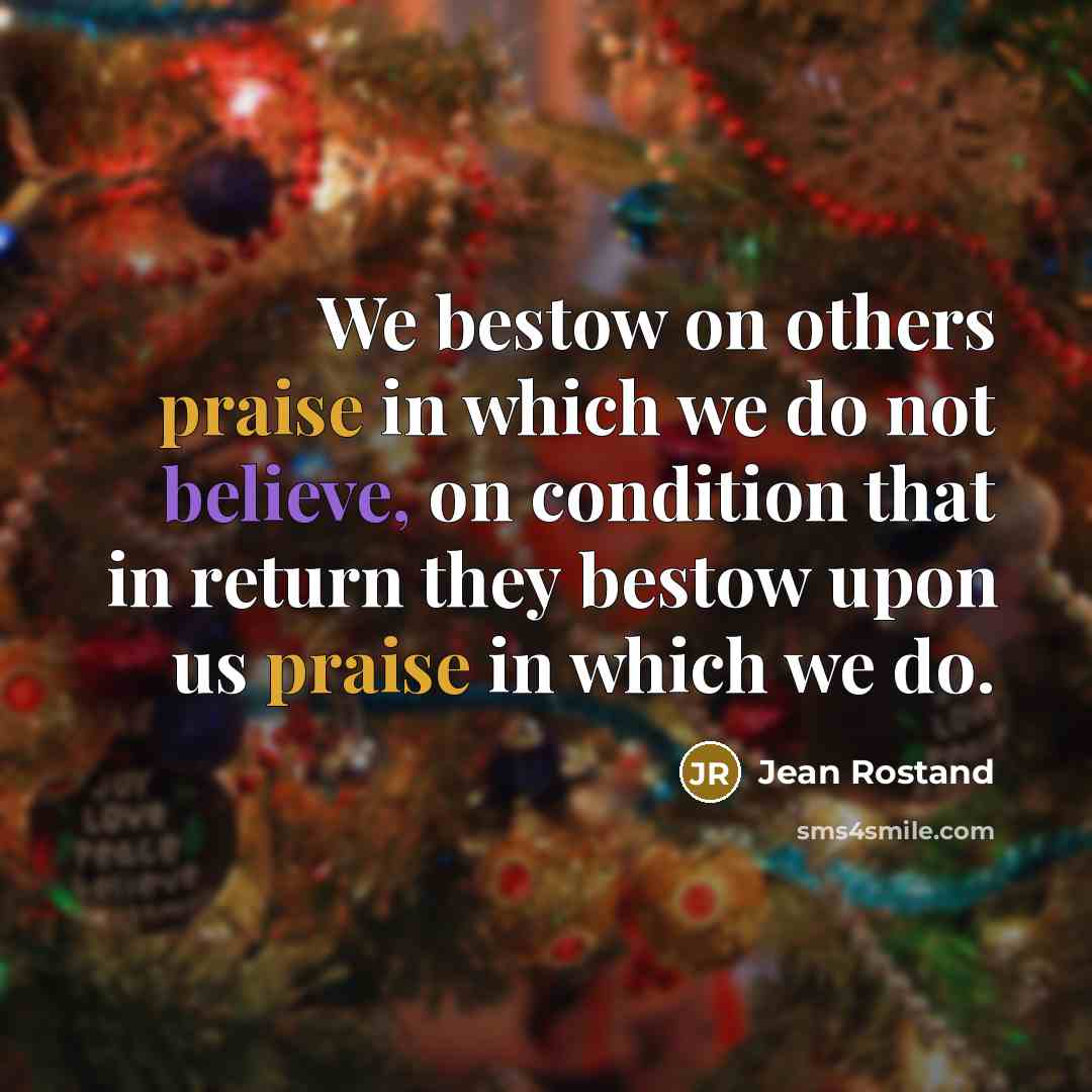 “We bestow on others praise in which we do not believe, on condition that in return they bestow upon us praise in which we do.” quote by Jean Rostand
