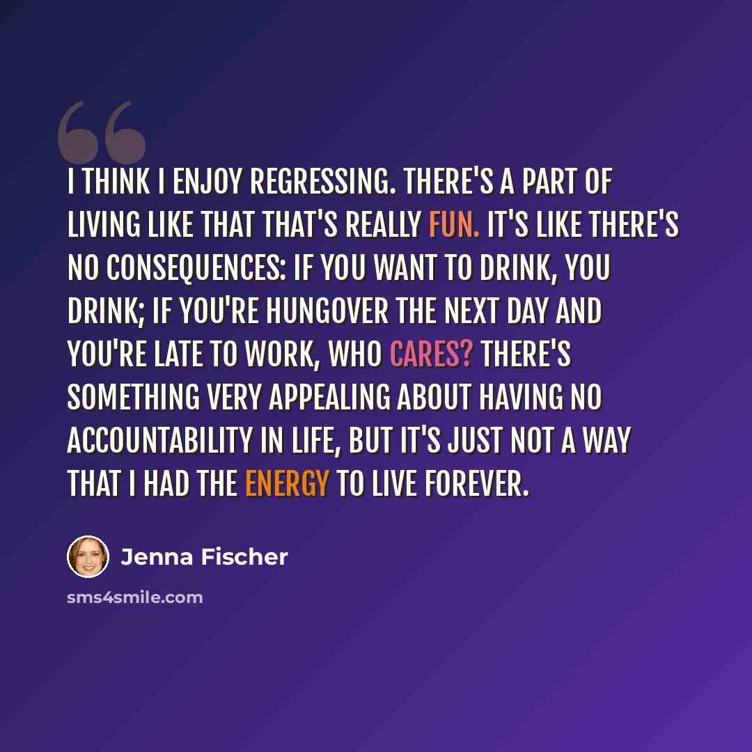 “I think I enjoy regressing. There's a part of living like that that's really fun. It's like there's no consequences: If you want to drink, you drink; if you're hungover the next day and you're late to work, who cares? There's something very appealing about having no accountability in life, but…” quote by Jenna Fischer