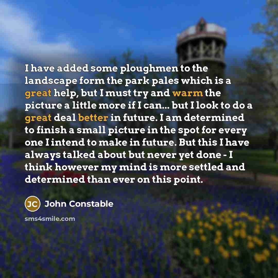 “I have added some ploughmen to the landscape form the park pales which is a great help, but I must try and warm the picture a little more if I can... but I look to do a great deal better in future. I am determined to finish a small picture in the spot for every one I intend to make in future. But…” quote by John Constable