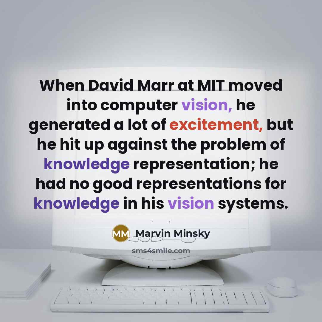“When David Marr at MIT moved into computer vision, he generated a lot of excitement, but he hit up against the problem of knowledge representation; he had no good representations for knowledge in his vision systems.” quote by Marvin Minsky