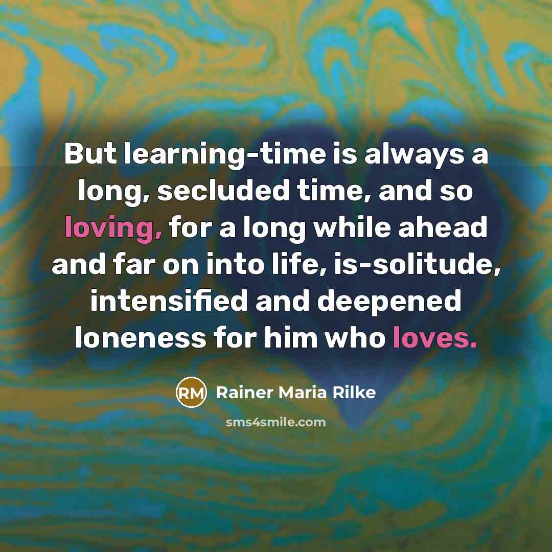 “But learning-time is always a long, secluded time, and so loving, for a long while ahead and far on into life, is-solitude, intensified and deepened loneness for him who loves.” quote by Rainer Maria Rilke
