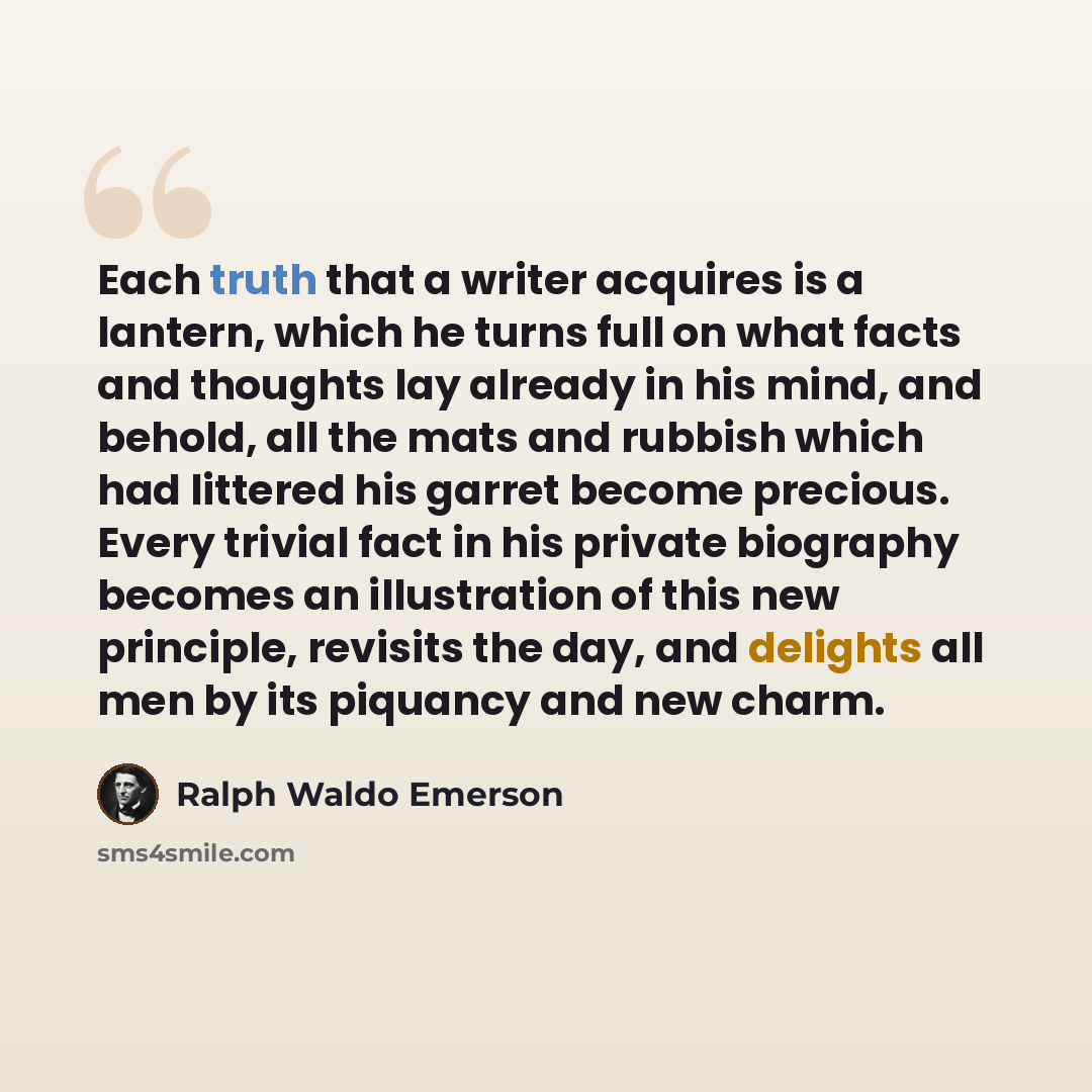 “Each truth that a writer acquires is a lantern, which he turns full on what facts and thoughts lay already in his mind, and behold, all the mats and rubbish which had littered his garret become precious. Every trivial fact in his private biography becomes an illustration of this new principle…” quote by Ralph Waldo Emerson