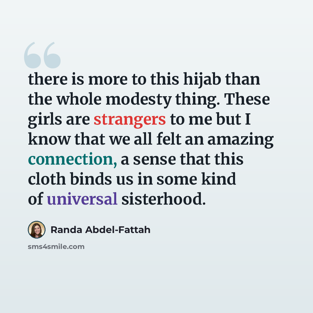 “there is more to this hijab than the whole modesty thing. These girls are strangers to me but I know that we all felt an amazing connection, a sense that this cloth binds us in some kind of universal sisterhood.” quote by Randa Abdel-Fattah
