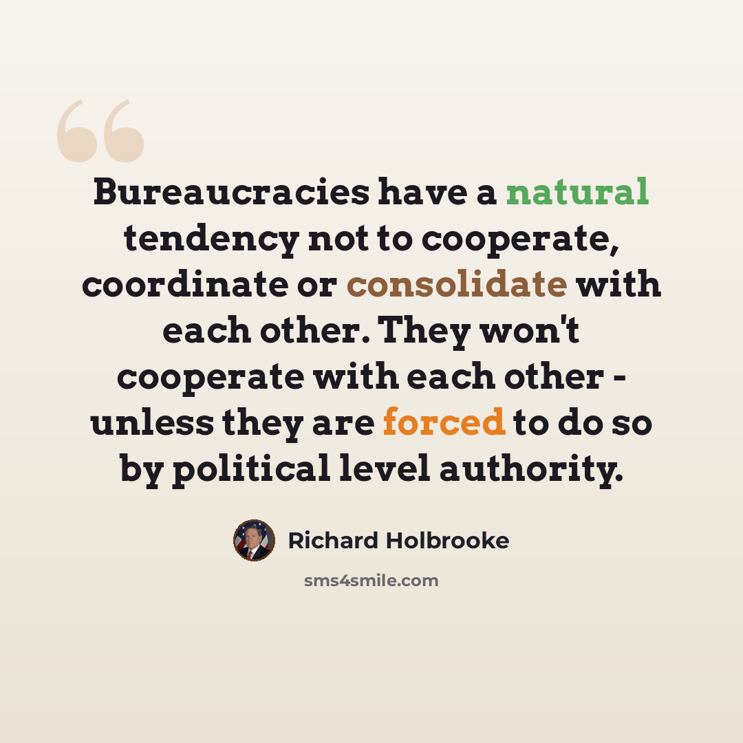 “Bureaucracies have a natural tendency not to cooperate, coordinate or consolidate with each other. They won't cooperate with each other - unless they are forced to do so by political level authority.” quote by Richard Holbrooke