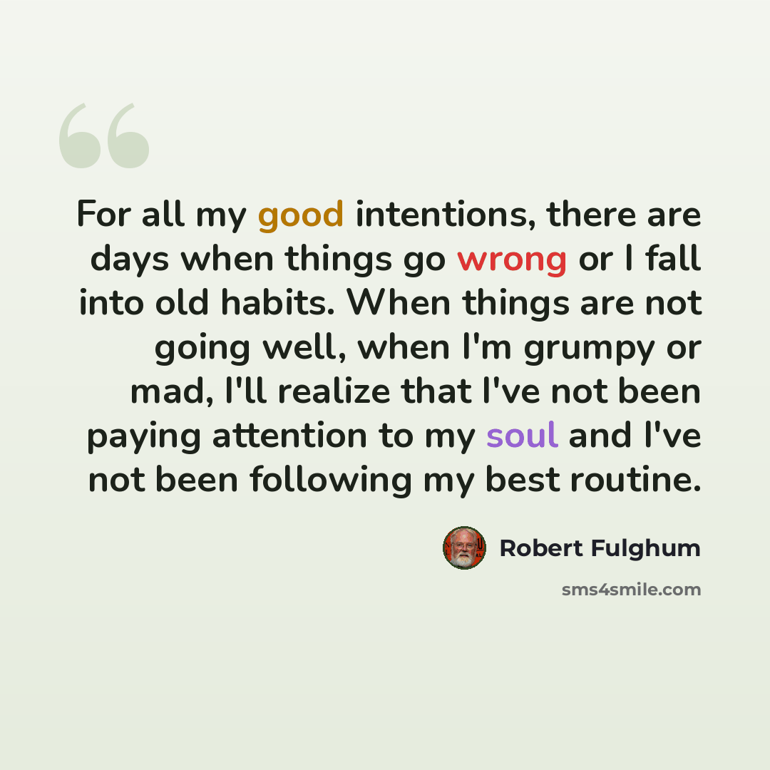“For all my good intentions, there are days when things go wrong or I fall into old habits. When things are not going well, when I'm grumpy or mad, I'll realize that I've not been paying attention to my soul and I've not been following my best routine.” quote by Robert Fulghum