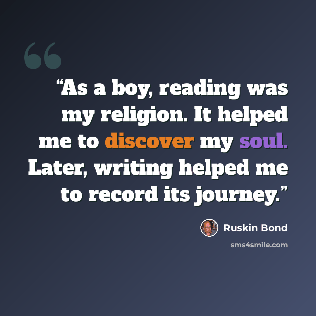“As a boy, reading was my religion. It helped me to discover my soul. Later, writing helped me to record its journey.” quote by Ruskin Bond