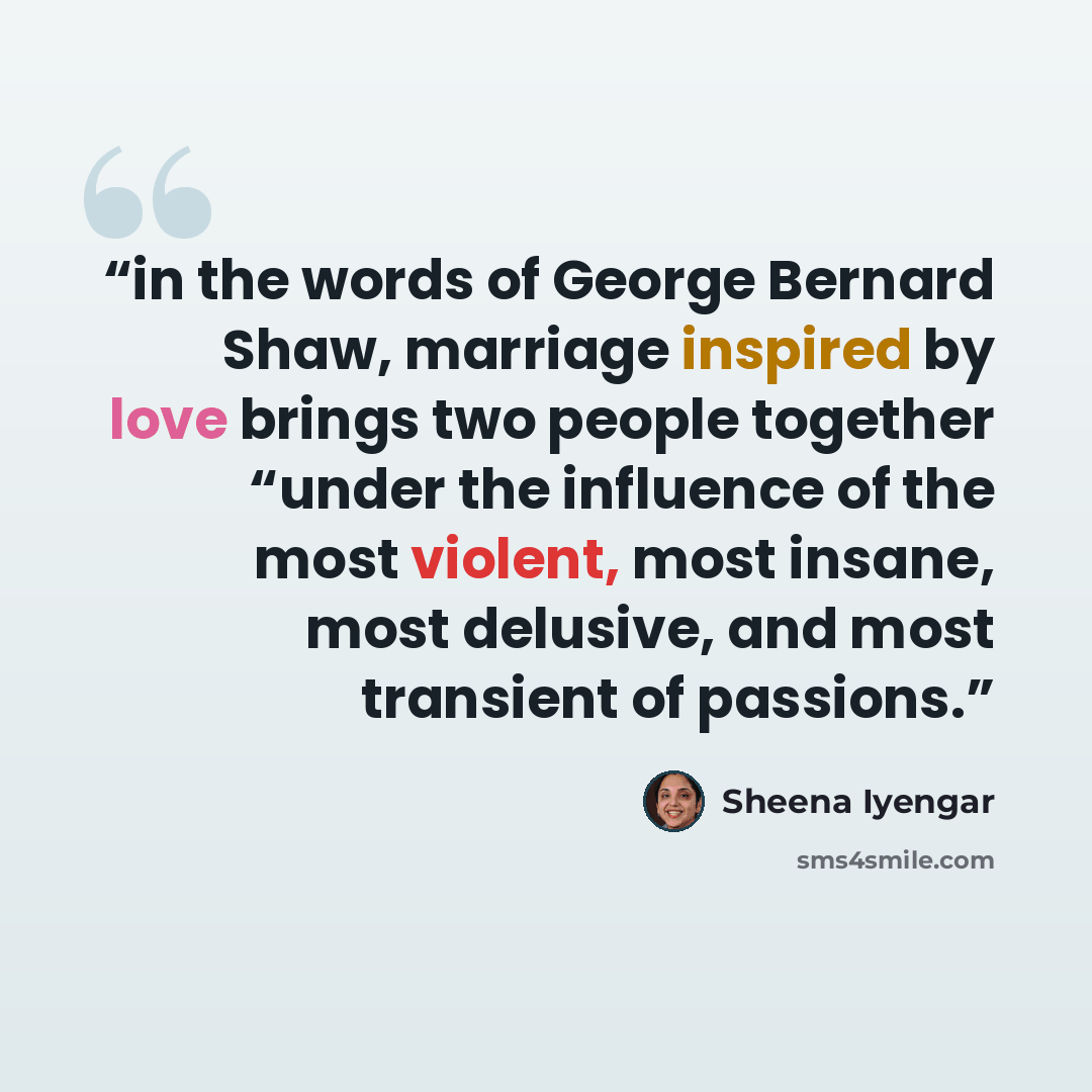 “in the words of George Bernard Shaw, marriage inspired by love brings two people together “under the influence of the most violent, most insane, most delusive, and most transient of passions.” quote by Sheena Iyengar