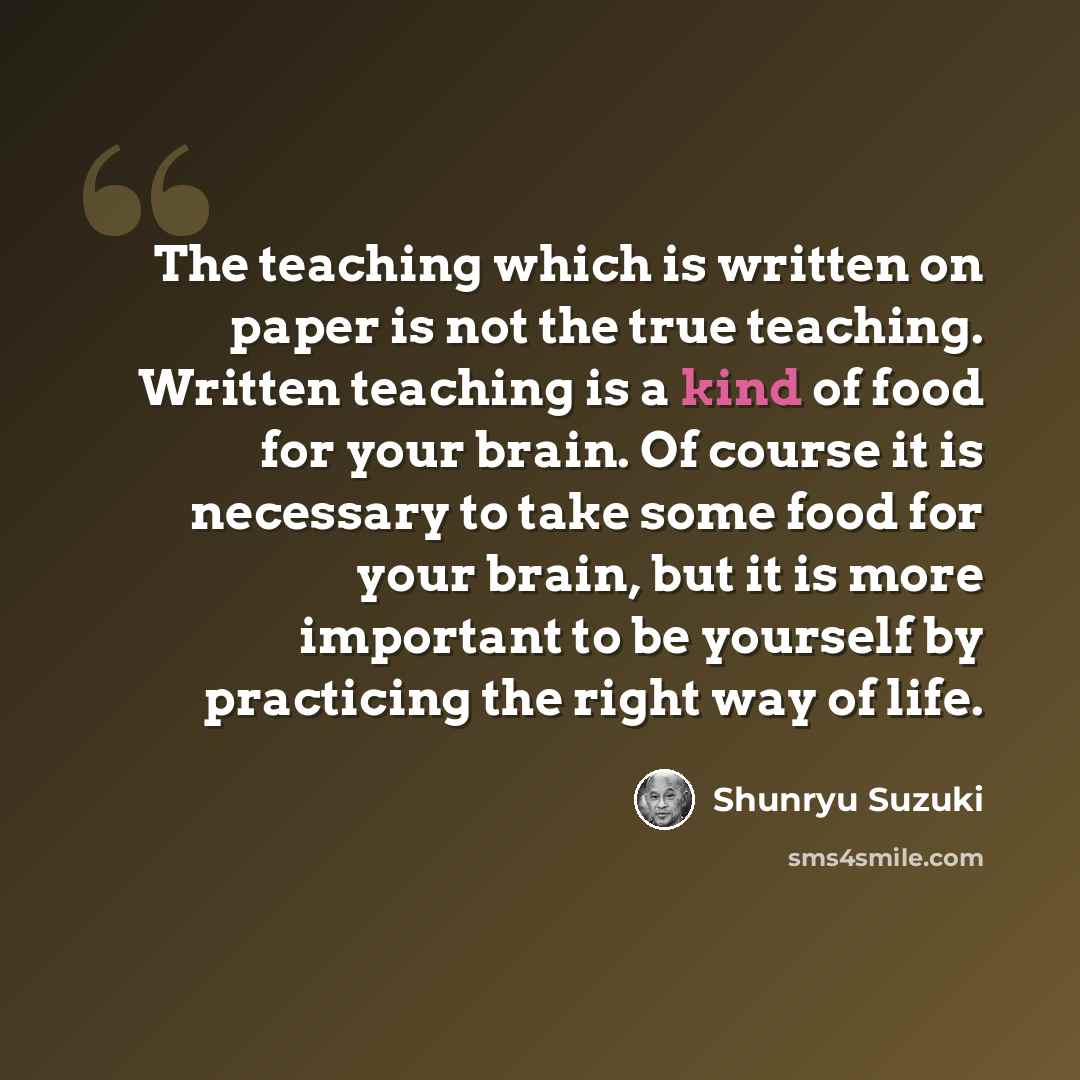 “The teaching which is written on paper is not the true teaching. Written teaching is a kind of food for your brain. Of course it is necessary to take some food for your brain, but it is more important to be yourself by practicing the right way of life.” quote by Shunryu Suzuki