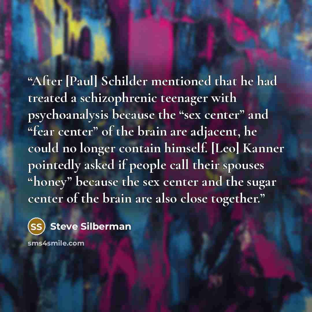 “After [Paul] Schilder mentioned that he had treated a schizophrenic teenager with psychoanalysis because the “sex center” and “fear center” of the brain are adjacent, he could no longer contain himself. [Leo] Kanner pointedly asked if people call their spouses “honey” because the sex center and…” quote by Steve Silberman