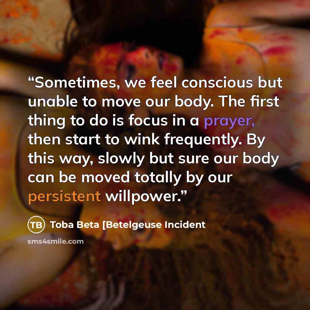 “Sometimes, we feel conscious but unable to move our body. The first thing to do is focus in a prayer, then start to wink frequently. By this way, slowly but sure our body can be moved totally by our persistent willpower.” quote by Toba Beta [Betelgeuse Incident