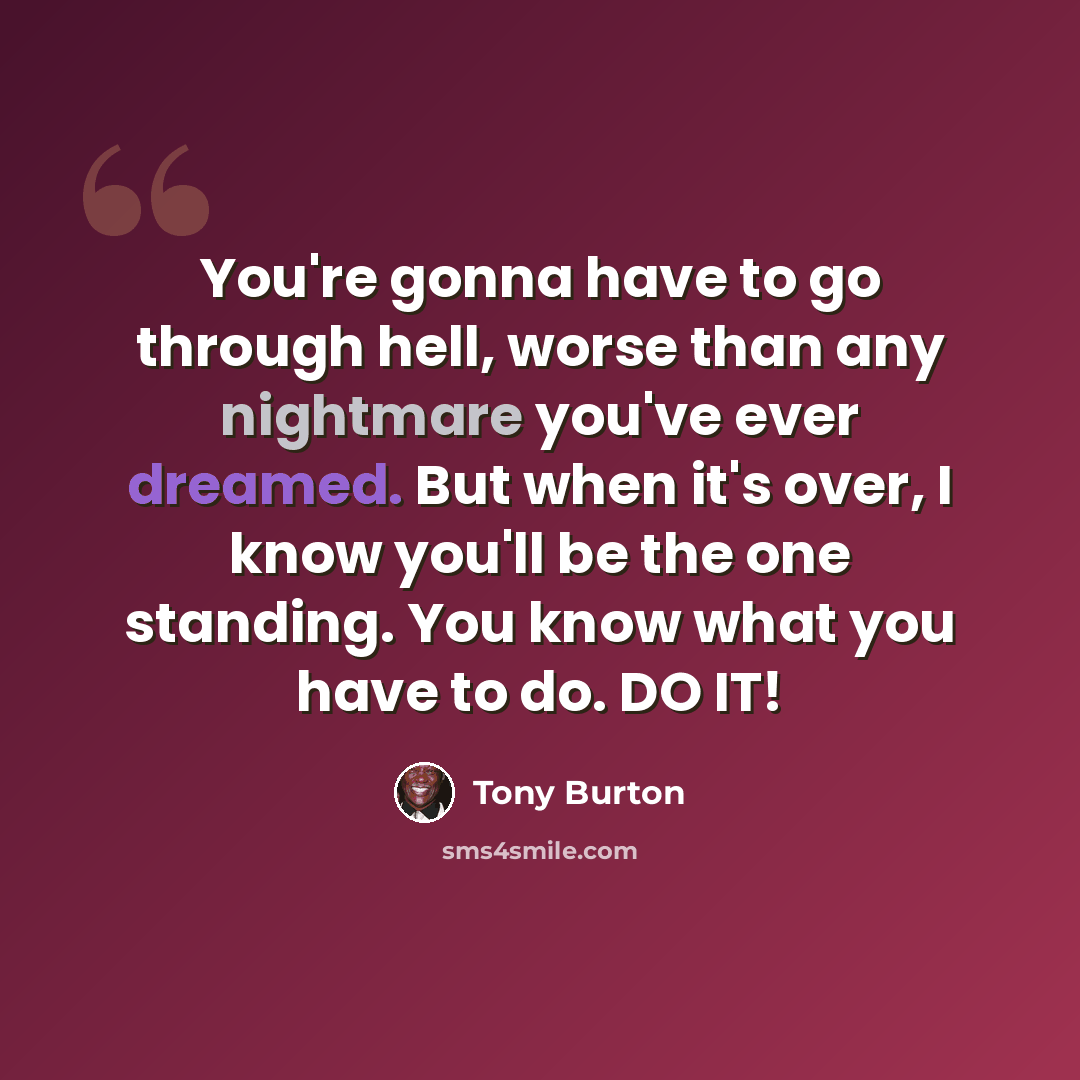 “You're gonna have to go through hell, worse than any nightmare you've ever dreamed. But when it's over, I know you'll be the one standing. You know what you have to do. DO IT!” quote by Tony Burton