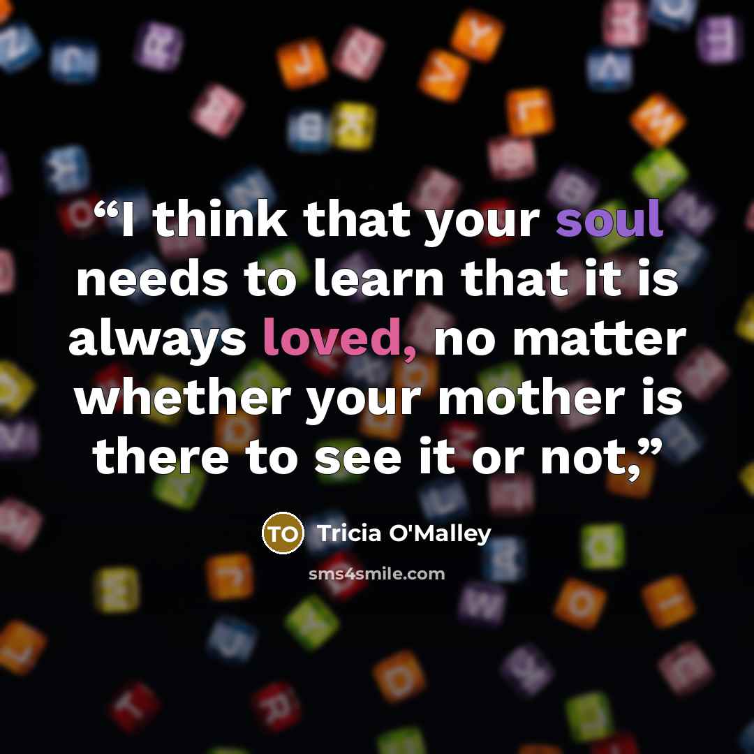 “I think that your soul needs to learn that it is always loved, no matter whether your mother is there to see it or not,” quote by Tricia O'Malley