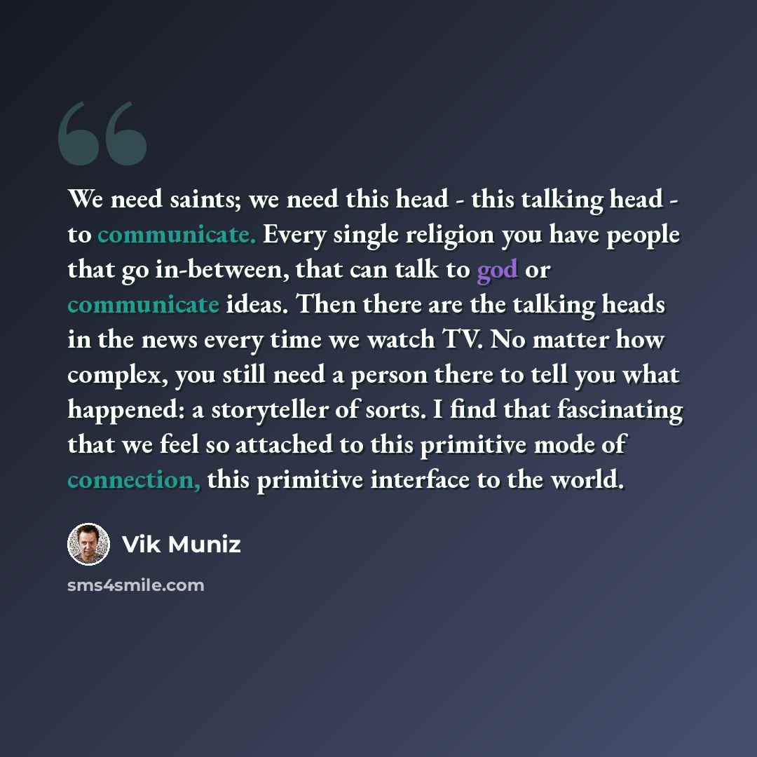 “We need saints; we need this head - this talking head - to communicate. Every single religion you have people that go in-between, that can talk to god or communicate ideas. Then there are the talking heads in the news every time we watch TV. No matter how complex, you still need a person there to…” quote by Vik Muniz