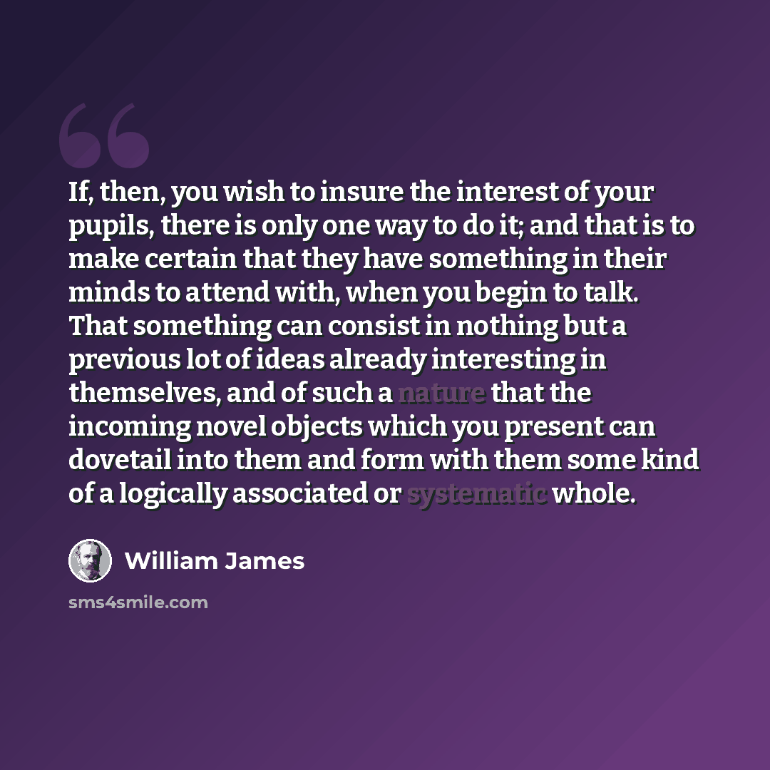 “If, then, you wish to insure the interest of your pupils, there is only one way to do it; and that is to make certain that they have something in their minds to attend with, when you begin to talk. That something can consist in nothing but a previous lot of ideas already interesting in themselves…” quote by William James