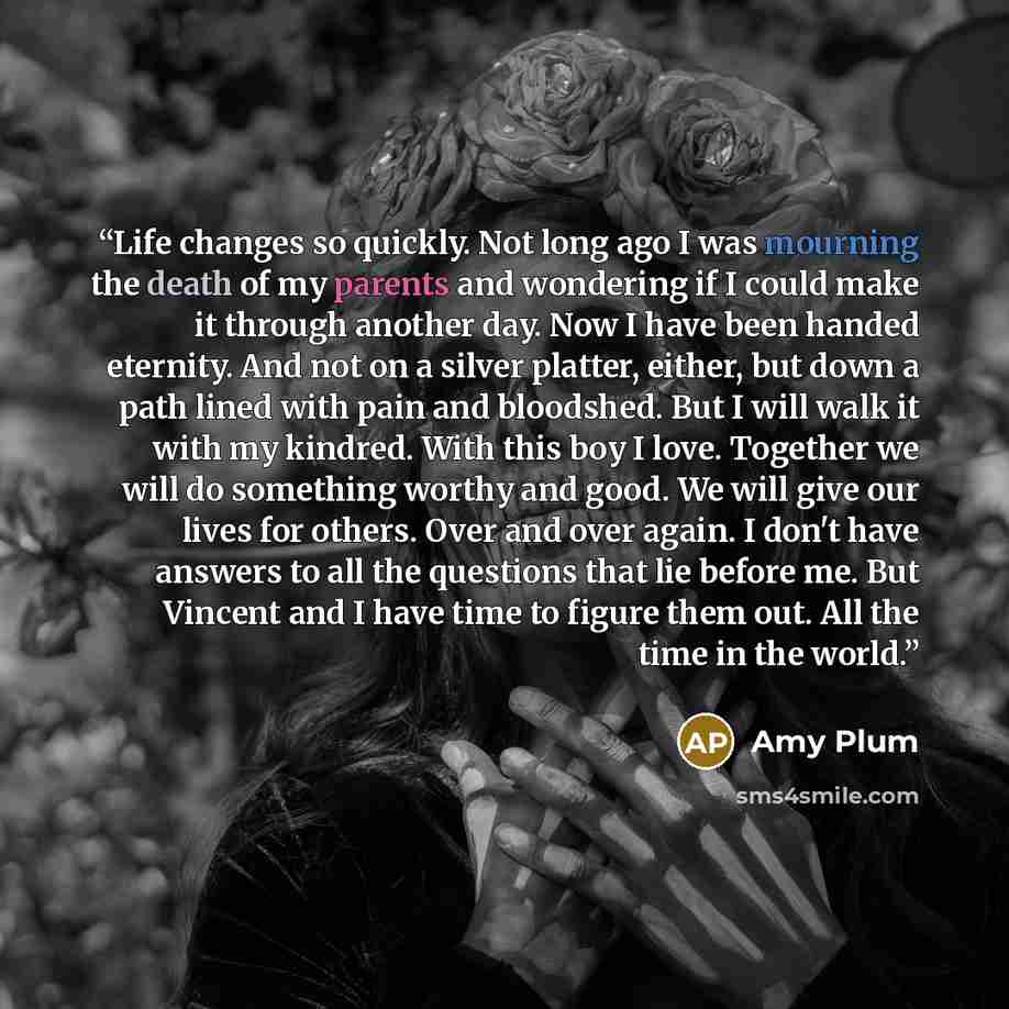“Life changes so quickly. Not long ago I was mourning the death of my parents and wondering if I could make it through another day. Now I have been handed eternity. And not on a silver platter, either, but down a path lined with pain and bloodshed. But I will walk it with my kindred. With this boy…” quote by Amy Plum