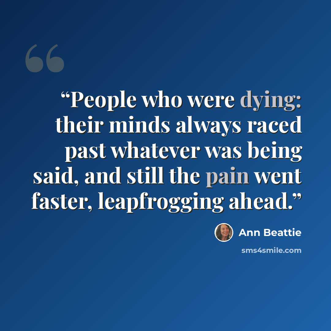 “People who were dying: their minds always raced past whatever was being said, and still the pain went faster, leapfrogging ahead.” quote by Ann Beattie