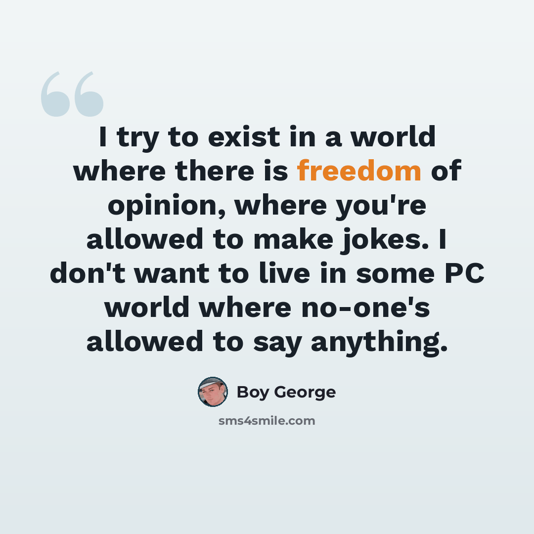 “I try to exist in a world where there is freedom of opinion, where you're allowed to make jokes. I don't want to live in some PC world where no-one's allowed to say anything.” quote by Boy George