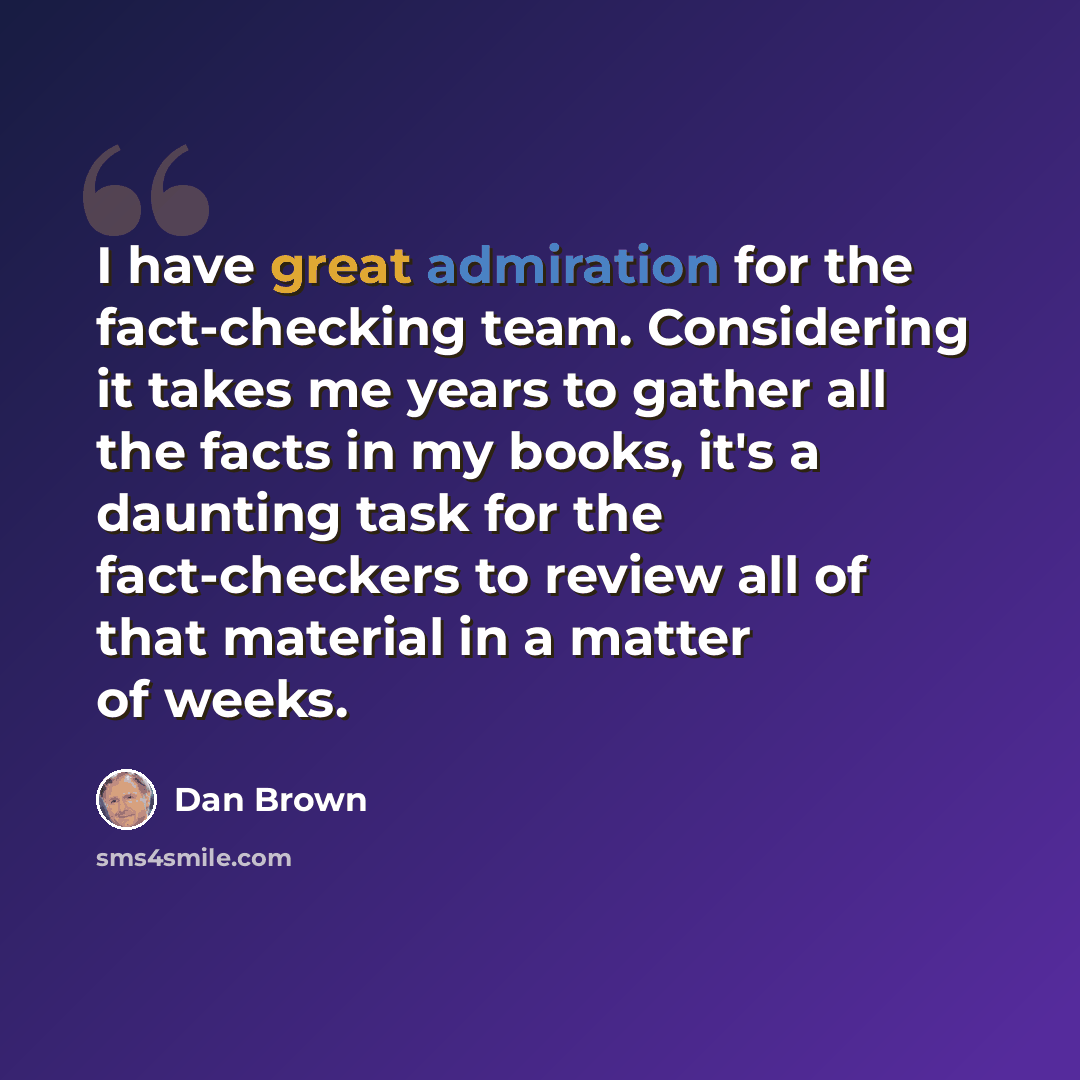 “I have great admiration for the fact-checking team. Considering it takes me years to gather all the facts in my books, it's a daunting task for the fact-checkers to review all of that material in a matter of weeks.” quote by Dan Brown